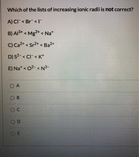 Which of the lists of increasing ionic radii is not correct? A) CI- < Br</ B) A13+ < Mg2+ < Nat C) Ca2+ < Sr2+ < Ba2+ D) S2-