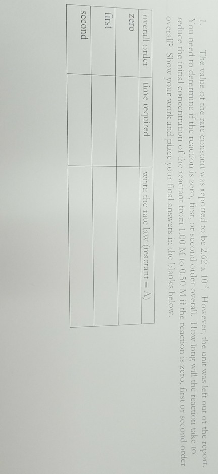 1. The value of the rate constant was reported to be 2.62 x 10 However, the unit was left out of the report. You need to determine if the reaction is zero, first, or second order overall. How long will the reaction take to reduce the initial concentration of the reactant from 1.00 M to 0.50 M if the reaction is zero, first or second order overall Show your work and place your final answers in the blanks below overall order time requiredwrite the rate law (reactant A) zero first second