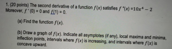 1. (20 points) The second derivative of a function f(x) satisfies f (x) = 10x4 - 2 Moreover, f(0) = 0 and f(1) = 0. (a) Fin