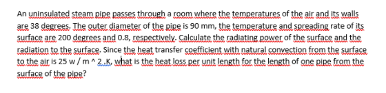 An uninsulated steam pipe passes through a room where the temperatures of the air and its walls are 38 degrees. The outer dia