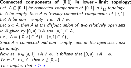 \large \\ \textbf{Connected \ components \ of \ [0,1] \ in \ lower - limit \ topology:} \\ Let \ \ A \subseteq [0,1] \ be \ connected \ components \ of \ [0,1] \ in \ T_{[,)} \ topology . \\ If \ A \ be \ empty , then \ A \ is \ trivially \ connected \ components \ of \ [0,1] . \\ Let \ A \ be \ non-empty , \ i.e., \ A \neq \phi . \\ Let \ a \in A , then \ A \ is \ the \ disjoint \ union \ of \ two \ relatively \ open \ sets \\ in \ A \ given \ by \ [0,a) \cap A \ and \ [a,1] \cap A , \\ i.e., \ A=\left ( [0,a ) \cap A \right ) \cup \left ( [a,1] \cap A \right ) , \\ Since \ A \ is \ connected \ and \ non-empty , \ one \ of \ the \ open \ sets \ must \\ be \ empty. \\ Now \ as \ \ a \in [a,1] \cap A \neq \phi , \ it \ follows \ that \ [0,a) \cap A =\phi. \\ Thus \ if \ \ r \in A , \ then \ r \notin [0,a) . \\ This \ implies \ that \ {\color{Blue} r \geq a}