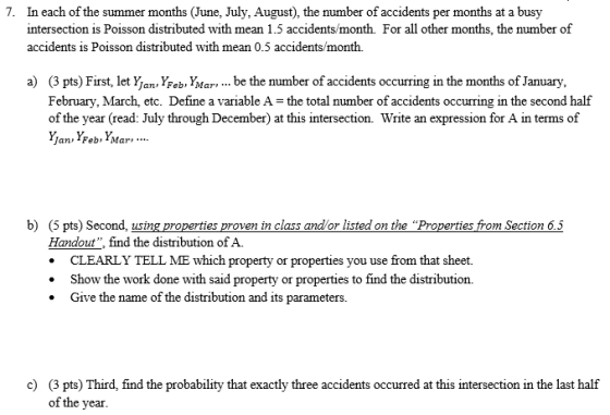 In each of the summer months (June, July, August), the number of accidents per months at a busy intersection is Poisson distributed with mean 1.5 accidents/month. For all other months, the number of accidents is Poisson distributed with mean 0.5 accidents/month. 7. a) (3 pts) First, let Y an, YFeb, YMar,... be the number of accidents occurring in the months of January, February, March, etc. Define a variable A- the total number of accidents occurring in the second half of the year (read: July through December) at this intersection. Write an expression for A in terms of Jan Feb Mar b) (5 pts) Second, using properties proven in class andlor listed on the Properties from Section 65 Handout, find the distribution of A. CLEARLY TELL ME which property or properties you use from that sheet. .Show the work done with said property or properties to find the distribution. . Give the name of the distribution and its parameters. c) (3 pts) Third, find the probability that exactly three accidents occurred at this intersection in the last half of the year