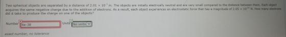 Two spherical objects are separated by a distance of 2.01 x 10 m. The objects are initially electrically neutral and are very small compared to the distance between them. Each object acquires the same negative charge due to the addit ono electrons. As a result, each object experiences an electrostatic rce that has a magnitude of 2 S 10 N Ho many eet ons did it take to produce the charge on one of the objects? NumberTT6e-38 No units V exact number, no tolerance