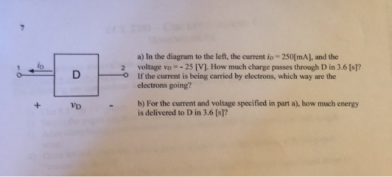 a) In the diagram to the left, the current io- 250[mA], and the voltage vo =-25 [V]. How much charge passes through D in 3.6 [sl? electrons going? b) For the current and voltage specified in part a), how much energy D If the current is being carried by electrons, which way are the is delivered to D in 3.6 [s]?