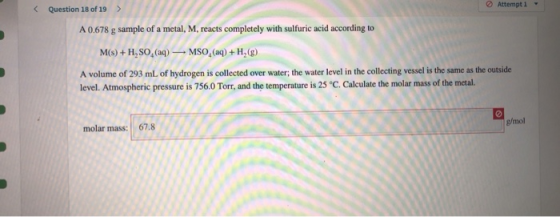< Question 18 of 19 > A 0.678 g sample of a metal, M, reacts completely with sulfuric acid according to M(s) +H,SO, (aq) — MS