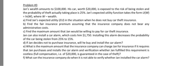 Problem #3 Jans wealth amounts to $100,000. His car, worth $20,000, is exposed to the risk of being stolen and the probability of theft actually taking place is 25%. Jans expected utility function takes the form U(W) - In(W), where W-wealth. a) Find Jans expected utility (EU) in the situation when he does not buy car theft insurance. b) Find the fair insurance premium assuming that the insurance company does not bear any administrative costs. c) Find the maximum amount that Jan would be willing to pay for car theft insurance Jan can also install a car alarm, which costs him $1,750. Installing this alarm decreases the probability of the car being stolen from 25% to 15%. d) If Jan decides not to purchase insurance, will he buy and install the car alarm? e) What is the maximum amount that the insurance company can charge Jan for insurance if it requires that Jan purchases and installs the car alarm and verification whether Jan fulfilled this requirement is costless (full compensation, i.e. of $20,000, is guaranteed in the case of theft)? f) What can the insurance company do when it is not able to verify whether Jan installed the car alarm?