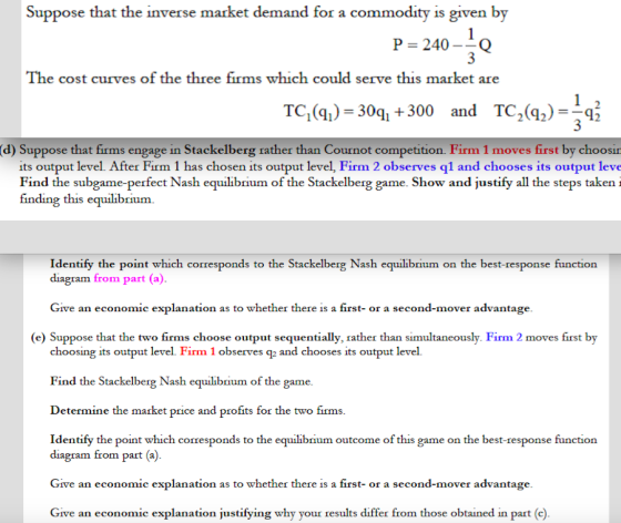 Suppose that the inverse market demand for a commodity is given by P = 240 Q The cost curves of the three firms which could serve this market are TC,(a) 30q +300 and TC2() (d) Suppose that firms engage in Stackelberg rather than Cournot competition. Firm 1 moves first by choosin its output level. After Firm 1 has chosen its output level, Firm 2 observes ql and chooses its output leve Find the subgame-perfect Nash equilibrium of the Stackelberg game. Show and justify all the steps taken i finding this equilibrium Identify the point which corresponds to the Stackelberg Nash equilibrium on the best-response function diagram from part (a) Give an economic explanation as to whether there is a first- or a second-mover advantage (e) Suppose that the two firms choose output sequentially, rather than simultaneously. Firm 2 moves first by choosing its output level. Firm 1 observes q2 and chooses its output level. Find the Stackelberg Nash equilibrium of the game Determine the market price and profits for the two firms Identify the point which corresponds to the equilibrium outcome of this game on the best-response function diagram from part (a) Give an economic explanation as to whether there is a first or a second-mover advantage Give an economic explanation justifying why your results differ from those obtained in part (c