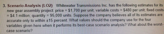3. Scenario Analysis (LO2) Whitewater Transmissions Inc. has the following estimates for its new gear assembly project: price