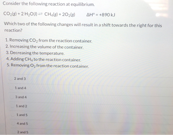 Consider the following reaction at equilibrium. CO2(g) + 2 H2O(l) = CH2(g) + 2O2(g) AH° = +890 kJ Which two of the following