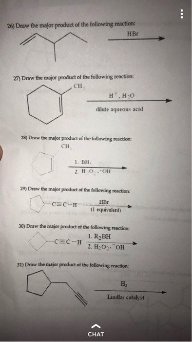 26) Draw the major product of the following reaction: HBr 27) Draw the major product of the following reaction CH dilute aqueous acid 28) Draw the major product of the following reaction CH . BH 29) Draw the major product of the following reaction HBr (1 equivalent) 30) Draw the major product of the following reaction: 1. R2BH 2. H2O2. OH 31) Draw the major product of the following reaction H2 Lindlar catalyst CHAT