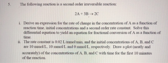 5. The following reaction is a second order irreversible reaction: 2A + 3B2C i. Derive an expression for the rate of change i