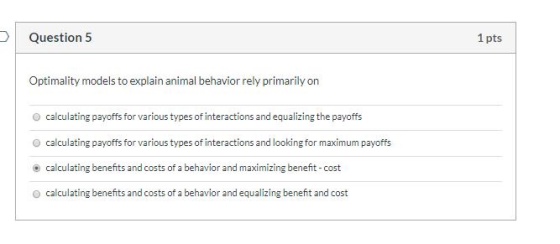 Question 5 1 pts Optimality models to explain animal behavior rely primarily on calculating payoffs for various types of inte