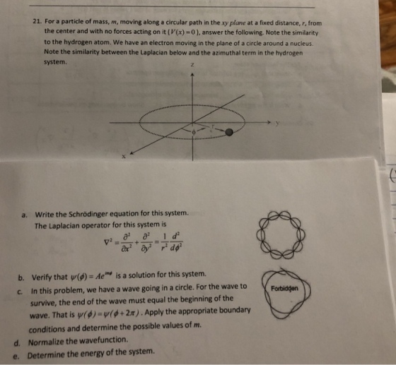 21. For a particle of mass, m, moving along a circular path in the xy plane at a fixed distance, r, from the center and with no forces acting on it (V(x)-0), answer the following. Note the similarity to the hydrogen atom. We have an electron moving in the plane of a circle around a nucleus. Note the similarity between the Laplacian below and the azimuthal term in the hydrogen system Write the Schrödinger equation for this system. The Laplacian operator for this system is a. b. Verify that ψ(φ) = Ac is a solution for this system. c. In this problem, we have a wave going in a circle. For the wave to Forbidden survive, the end of the wave must equal the beginning of the wave. That is urg)-v(φ + 2π) . Apply the appropriate boundary conditions and determine the possible values of m. Normalize the wavefunction. Determine the energy of the system. d. e.