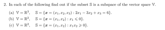 2. In each of the following find out if the subset S is a subspace of the vector space V. (a) V = R3, S = {x = (x1,T2, xs) : 2x1-3x2 +23 = 6). 一 山 (c) V = R2, S = {x = (xi, X2) : X1X2 > 0}