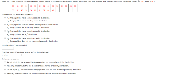Use α-0.01 and conduct a goodness of t test using 5 classes to see whether the following sample appears to have been selected rom a normal probability distribution. Note x 702 and s 55 | 86 94 | 58 55 95 55 2 69 | 95 | 90 65 87 50 56 5557 98 58 79 92 62 5988 45 State thenll and aleative hypotheses. Ho: The population has a normal probability distribution. Ha: The population has a sampling mean distribution. HO: The population does not have a normal probability distribution. Ha: The population has a normal probability distribution. HO: The population has a normal probability distribution. H.: The population has a x2 distribution. Ho: The population has a normal probability distribution. H: The population does not have a normal probability distribution. Find the value of the test statistic. Find the p-value. (Round your answer to four decimal places.) p-value State your conclusion. Do not reject Ho. We conclude that the population has a normal probability distribution. Reject Ho we conclude that the population has a normal probability distribution. Do not reject Ho. We conclude that the population does not have a normal probability distribution Reject Hg: We conclude that the population does not have a normal probability distribution.