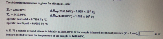 The following information is given for silicon at 1 atm: T= 2355.00°C T. = 1410.00°C Specific heat solid = 0.7110 J/g °C Spec