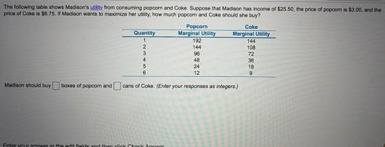 The following table shows Madisons utility from consuming popcorn and Coke. Suppose that Madison has income of $25.50, the price of popcorn is $3.00, and the price of Coke is $6.75. If Madison wants to maximize her utility, how much popcorn and Coke should she buy? Popcorn Coke Marginal Utility 144 108 72 36 18 Quantity 192 144 96 48 24 12 4 6 Madison should buy boxes of popcorn andcans of Coke. (Enter your responses as integers,)