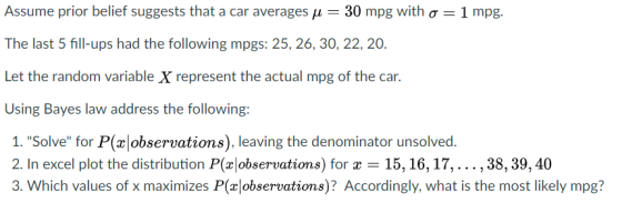 Assume prior belief suggests that a car averages ,1 30 mpg with ơ-1 mpg. The last 5 fill-ups had the following mpgs: 25, 26, 30, 22, 20 Let the random variable X represent the actual mpg of the car. Using Bayes law address the following: 1. Solve for P(observations), leaving the denominator unsolved 2. In excel plot the distribution P(xobservations) for x-15,16,17,... ,38,39, 40 3. Which values of x maximizes P(x observations)? Accordingly, what is the most likely mpg?