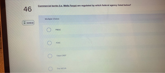 Commercial banks (.e. Wells Fargo) are regulated by which federal agency listed below? 46 Multiple Choice 03:40:32 PBGC FDIC