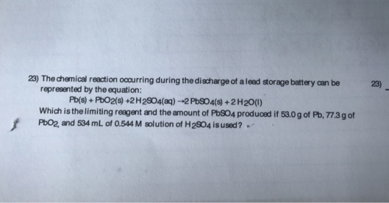 23) The chemical reaction occurring during the discharge of alead storage battery can be represented by the equation: which isthelimiting reagent and the amount of Pbso4 produced if 530gof Pb, 773gof f PbO2, and 534mL of 0.544 M solution of H2SO4 isused? 23)