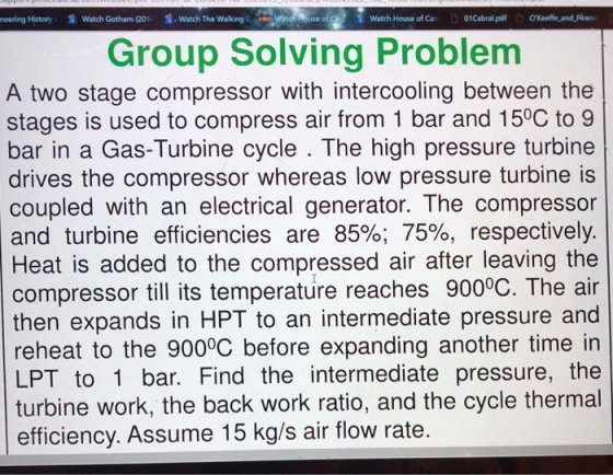 neering History Watch Gotham (201 Watch The walking Watch House ofCar 01Cabral.p 錯 °Keeffe-and-Phan Group Solving Problem A two stage compressor with intercooling between the stages is used to compress air from 1 bar and 150C to 9 bar in a Gas-Turbine cycle . The high pressure turbine drives the compressor whereas low pressure turbine is coupled with an electrical generator. The compresson and turbine efficiencies are 85%; 75%, respectively Heat is added to the compressed air after leaving the compressor till its temperature reaches 900°C. The air then expands in HPT to an intermediate pressure and reheat to the 900°C before expanding another time in LPT to 1 bar. Find the intermediate pressure, the turbine work, the back work ratio, and the cycle thermal efficiency. Assume 15 kg/s air flow rate