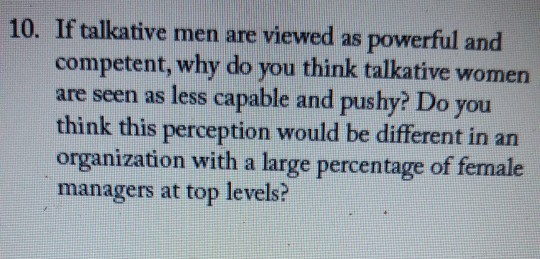 10. If talkative men are viewed as powerful and competent, why do you think talkative women are seen as less capable and pushy? Do you think this perception would be different in an organization with a large percentage of female managers at top levels?