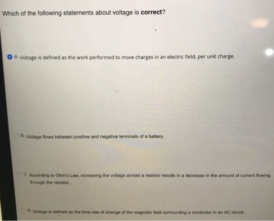 Which of the following statements about voltage is correct? o a. Voltage is defined as the work performed to move charges in an electric field, per unit charge. b. Voltage flows between positive and negative terminals of a battery C. According to Ohms Law, increasing the voltage across a resistor results in a decrease in the amount of current flowing through the resistor d. Voltage is defined as the time rate of change of the magnetic field surrounding a conductor in an AC circuit