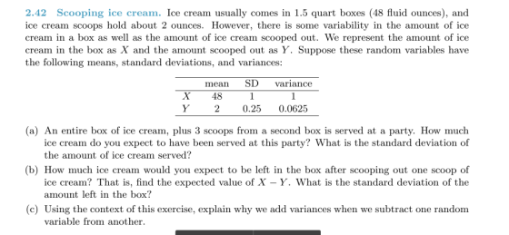 2.42 Scooping ice cream. Ice cream usually comes in 1.5 quart boxes (48 fluid ounces), and ice cream scoops hold about 2 ounces. However, there is some variability in the amount of ice cream in a box as well as the amount of ice cream scooped out. We represent the amount of ice cream in the box as X and the amount scooped out as Y. Suppose these random variables have the following means, standard deviations, and variances: nean SD variance X 48 20.25 0.0625 (a) An entire box of ice cream, plus 3 scoops from a second box is served at a party. How much ice cream do you expect to have been served at this party? What is the standard deviation of the amount of ice cream served? (b) How much ice cream would you expect to be left in the box after scooping out one scoop of ice cream? That is, find the expected value of X -Y. What is the standard deviation of the amount left in the box? (c) Using the context of this exercise, explain why we add variances when we subtract one random variable from another.