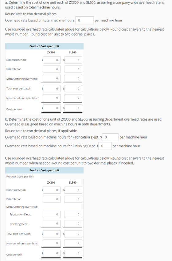 a. Determine the cost of one unit each of ZX300 and SL500, assuming a company-wide overhead rate is used based on total machine hours. Round rate to two decimal places. Overhead rate based on total machine hours 0 Use rounded overhead rate calculated above for calculations below. Round cost answers to the nearest whole number. Round cost per unit to two decimal places. per machine hour Product Costs per Unit ZX300 SL500 Direct materials 0 Direct labor Manufacturing overhead: 0 Total cost per batch Number of units per batch 0 Cost per unit b. Determine the cost of one unit of ZX300 and SL500, assuming department overhead rates are used. Overhead is assigned based on machine hours in both departments. Round rate to two decimal places, if applicable Overhead rate based on machine hours for Fabrication Dept. $0 per machine hour Overhead rate based on machine hours for Finishing Dept. $ 0 per machine hour Use rounded overhead rate calculated above for calculations below. Round cost answers to the nearest whole number, when needed. Round cost per unit to two decimal places, if needed Product Costs per Unit Product Costs per Unit SL500 Direct materials 0 Direct labor Manufacturing overhead: Fabrication Dept. Finishing Dept. Total cost per batch 0 Number of units per batch Cost per unit