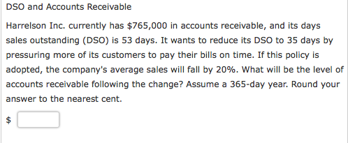 DSO and Accounts Receivable Harrelson Inc. currently has $765,000 in accounts receivable, and its days sales outstanding (DSO) is 53 days. It wants to reduce its DSO to 35 days by pressuring more of its customers to pay their bills on time. If this policy is adopted, the companys average sales will fall by 20%, what will be the level of accounts receivable following the change? Assume a 365-day year. Round your answer to the nearest cent.