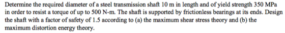 Determine the required diameter of a steel transmission shaft 10 m in length and of yield strength 350 MPa in order to resist a torque of up to 500 N-m. The shaft is supported by frictionless bearings at its ends. Design the shaft with a factor of safety of 1.5 according to (a) the maximum shear stress theory and (b) the maximum distortion energy theory
