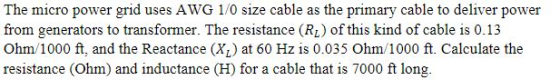 The micro power grid uses AWG 1/0 size cable as the primary cable to deliver power from generators to transformer. The resistance (RL) of this kind of cable is 0.13 Ohm/1000 ft, and the Reactance (X) at 60 Hz is 0.035 Ohm/1000 ft. Calculate the resistance (Ohm) and inductance (H) for a cable that is 7000 ft long.