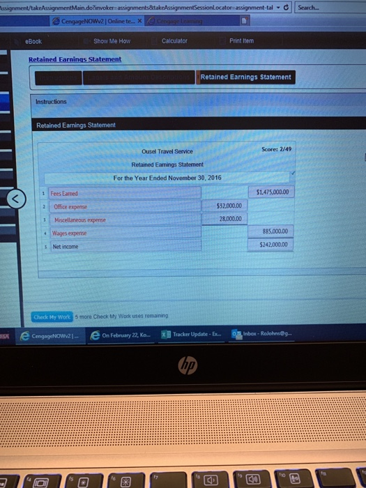 Sessionlocator-assignment-tal C Search Online te- eBook Show Me How Calculator Print Item Retained Farnings Statement Retained Earnings Statement Instructions Retained Earnings Statement Score: 2/49 Ousel Travel Service Retained Earmings Statement For the Year Ended November 30, 2016 1 Fees Earned 1.475000.00 2 Office expense $32.000.00 8,000.00 885,00000 4 Wages expense s Net income $242,000.00 Check My Work 5 more Check My Work uses remaning eon February 22, Ka- On February 22, Ko.. Tracker Update-.. Enbox , Rolohnsdy. 1- acker Update-Ex- hp f7 ho C4