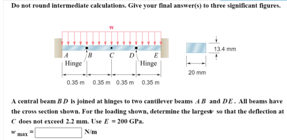 Do not round intermediate calculations. Give your final answer(s) to three significant figures 13.4 mm B C D Hinge Hinge 20 mm 0.35 m 0.35 m 0.35 m 0.35 m A central beam BD is joined at hinges to two cantilever beams AB and DE. All beams have the cross section shown. For the loading shown, determine the largest so that the deflection at C does not exceed 2.2 mm. Use E = 200 GPa. W max N/m