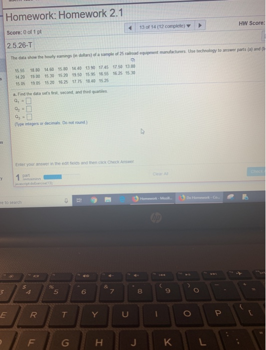 Homework: Homework 2.1 Score: 0 of 1 pt 2.5.26-T The data show the hourly eamings (in dollars) of a sample of 25 railroad equipment manufacturers. Use technology to answer parts (a) and (b 13 of 14 (12 complete) HW Score: 15.55 18.80 14.60 15.80 14.40 13.90 17.45 17.50 13.80 14.20 19.00 15.30 15.20 19.50 15.95 16 55 16.25 1530 15.05 19.05 15.20 16.25 17.75 18.40 15 25 a. Find the data sets first, second, and third quartiles 0,0 Type integers or decimals. Do not round Enter your answer in the edt felds and then click Check Answer Cear Al re to search 5 6 8 9