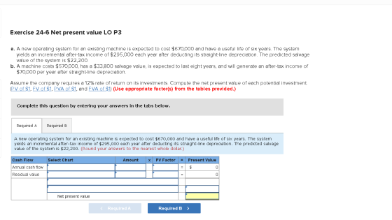 Exercise 24-6 Net present value LO P3 a. A new operating system for an existing machine is expected to cost $670,000 and have