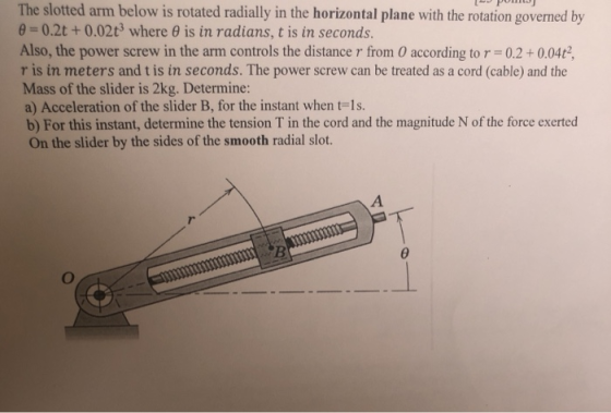 The slotted arm below is rotated radially in the horizontal plane with the rotation governed by 8-0.2t + 0.02t3 where θ is in radians, t is in seconds. Also, the power screw in the arm controls the distance r from 0 according tor 0.2+0.04t2, r is in meters and t is in seconds. The power screw can be treated as a cord (cable) and the Mass of the slider is 2kg. Determine: a) Acceleration of the slider B, for the instant when t-1s. b) For this instant, determine the tension T in the cord and the magnitude N of the force exerted On the slider by the sides of the smooth radial slot.