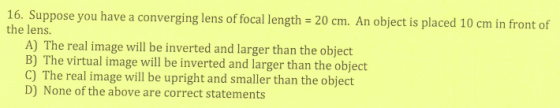 16. Suppose you have a converging lens of focal length = 20 cm. An object is placed 10 cm in front of the lens. A) The real i