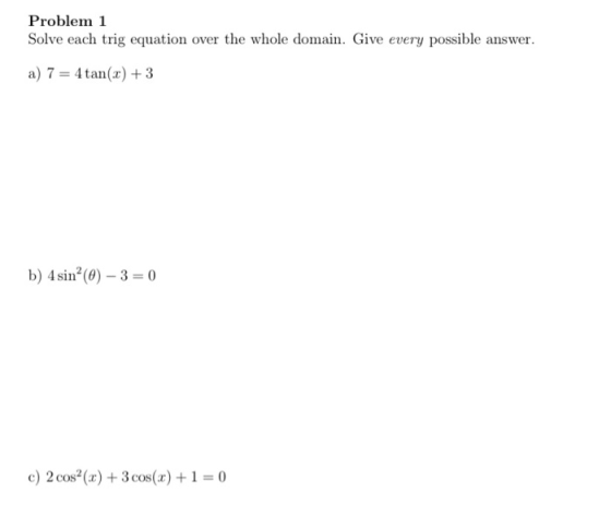 Problem 1 Solve each trig equation over the whole domain. Give every possible answer. a) 7 = 4 tan(x) + 3 b) 4 sin? (0) - 3 =