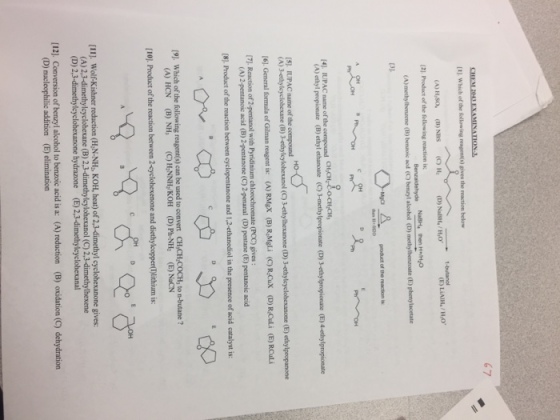 67 Which of hesllowing reagento the reaction below (A) HNSO. (B) NBS (Cho Ha [2]. Product of the following reaction is: Senzaldehyde NaBH, then H Hao (B) benroic acd (C) alcohol D methylbenzoate (E) phenylacetate product of the reaction is I4l. IL PAC name of the compound -methylpropionate 3ethylpropioeate (E) 4-ethylpropioeate (A) ethyl propionate (E) ethylethanoate (cy (p 5) IUPAC name of the compound 3-ethylcyclohexanone (E) ethylpropanone (A) 3ethylcyclobexane (E) (cy 3ethylhexanone (D) General formula of Gilman reagent is: CA RMex RaMgli ecyRacux Rrcului RouLi Reaction of 2 pentanol with Pyridinium chlorochromate (Pcc gives pentanoic acid (B [8]. Product of the reaction between cyclopentanone and 1,2-ethanediol in the presence of acid catalyst is: (9l of the following reagent(s can be used to conven CH,CH COCH, to n-butane? (A) HCN [101 Product of the reaction between 2-cyclohexenone and diethylcopper(T)lithium is: [111. wolfkishner reduction (H.N-NH KOH, heat) of2.3.dimethyl cyclohexanone gives: (A) 2,3-dimethyl cyclohexane (B) 2.3-dimethylcylohexanol (C) 2.3-dimethylhexene [12]. Conversion of benzyl alcohol to benzoic acid is a: (A) reduction (B) oxidation