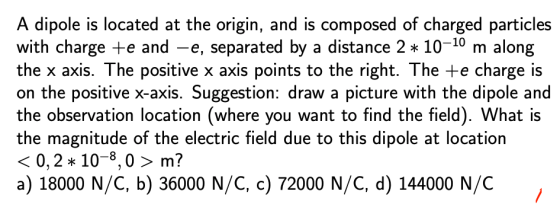A dipole is located at the origin, and is composed of charged particles with charge e and -e, separated by a distance 2 10-10 m along the x axis. The positive x axis points to the right. The te charge is on the positive x-axis. Suggestion: draw a picture with the dipole and the observation location (where you want to find the field). What is the magnitude of the electric field due to this dipole at location 〈 0,2 * 10-8,0 〉 m? a) 18000 N/C, b) 36000 N/C, c) 72000 N/C, d)1 44000 N/C