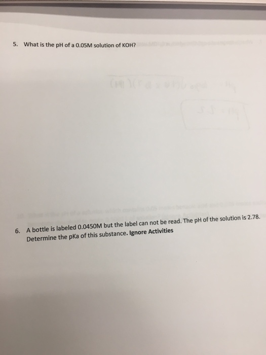 5. What is the pH of a 0.05M solution of KOH? 6. A bottle is labeled 0.0450M but the label can not be read. The pH of the sol