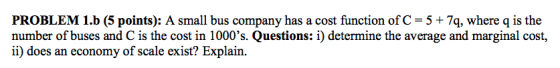PROBLEM 1.b (5 points): A small bus company has a cost function ofC 5 +7q, where q is the number of buses and C is the cost in 1000s. Questions: i) determine the average and marginal cost, ii) does an economy of scale exist? Explain.