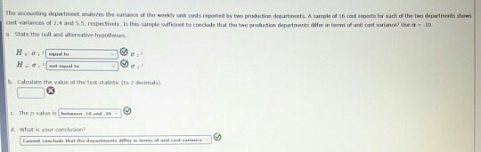 The accounting department analyzes the variance of the weekdy unt cests reported by two production departments.A sample of 16 cast reports for eath of the two departnesiks shws cost variances o 2.4 an 3.5 respetrdy. Is this sample sinkent to tind ale lhat the two 며oártin departments dier in terms of unit cont vaiane, use α 10. a State the null and albernative rypothese b. Calculabe the value of the test statist (to 2 deimals) : The p-value is tcon 30 an 2 d what is your conchuon