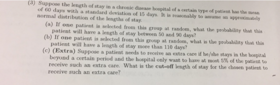 (3) Suppose the length of stay in a chronic disease hospital of a certain type of patient has the mean of 60 days with a standard deviation of 15 days. It is reasonably to assume an approximately normal distribution of the lengths of stay (a) If one patient is selected from this group at random, what the probability that this patient will have a length of stay between 50 and 90 days? at is selected from this group at random, what is the probability that this patient will have a length of stay more than 110 days? (c) (Extra) Suppose a patient needs to receive an extra care if beyond a certain period and the hospital only want to have at most 5% of the patient to receive such an extra care. What is the cut-off length of stay for the chosen patient to receive such an extra care?