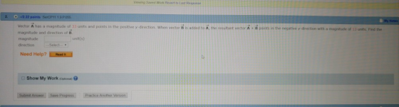 Viewing Saved Work Revert to Last Response 20--12.22 points Vector A has a magnitude of 33 units and points in the positive y direction. When vector B is added to À, the resultant vector A B paints in the negative y direction with a magnitude of 13 units. Find the magnitude and direction of B magnitude directionSelect unit(s) Need Help? Read it Show My Work (optional Submt Answer Save Progress Practice Another Version