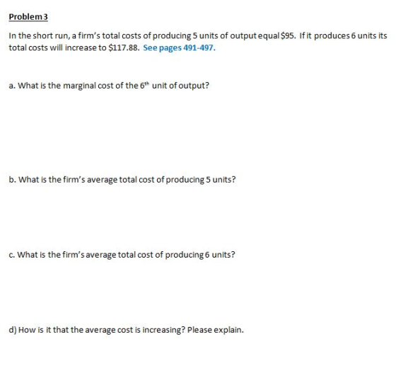 Problem3 In the short run, a firms total costs of producing 5 units of output equal $95. If it produces 6 units its total costs will increase to $117.88. See pages 491-497 a. What is the marginal cost of the 6th unit of output? b. What is the firms average total cost of producing 5 units? c. What is the firms average total cost of producing 6 units? d) How is it that the average cost is increasing? Please explain.