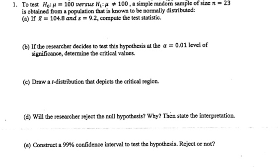 1. Ho: μ 100 versus H1: μ # 100, a simple random sample of size n 23 To test is obtained from a population that is known to be normally distributed: (a) If 104.8 and s-9.2, compute the test statistic. (b) If the researcher decides to test this hypothesis at the a 0.01 level of significance, determine the critical values. (c) Draw ar-distribution that depicts the critical region. (d) Will the researcher reject the null hypothesis? Why? Then state the interpretation. (e) Construct a 99% confidence interval to test the hypothesis. Reject or not?