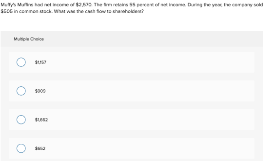 Muffys Muffins had net income of $2,570. The firm retains 55 percent of net income. During the year, the company solod $505 in common stock. What was the cash flow to shareholders? Multiple Choice $1,157 $909 $1,662 $652