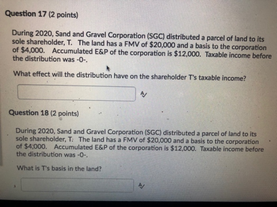 Question 17 (2 points) During 2020, Sand and Gravel Corporation (SGC) distributed a parcel of land to its sole shareholder, T